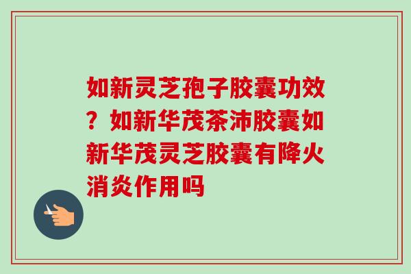 如新灵芝孢子胶囊功效？如新华茂茶沛胶囊如新华茂灵芝胶囊有降火消炎作用吗