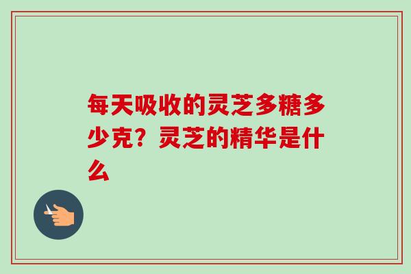 每天吸收的灵芝多糖多少克？灵芝的精华是什么