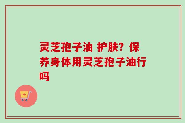 灵芝孢子油 护肤？保养身体用灵芝孢子油行吗
