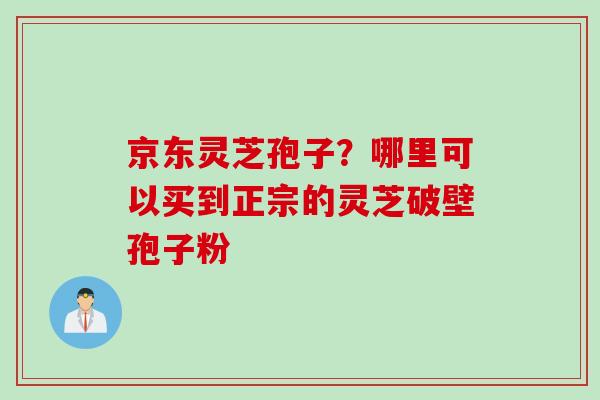 京东灵芝孢子？哪里可以买到正宗的灵芝破壁孢子粉