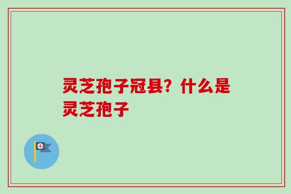 灵芝孢子冠县？什么是灵芝孢子