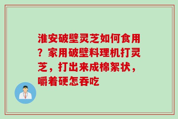 淮安破壁灵芝如何食用？家用破壁料理机打灵芝，打出来成棉絮状，嚼着硬怎吞吃