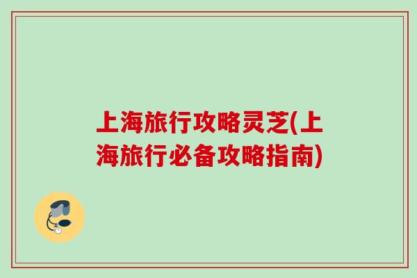 上海旅行攻略灵芝(上海旅行必备攻略指南)
