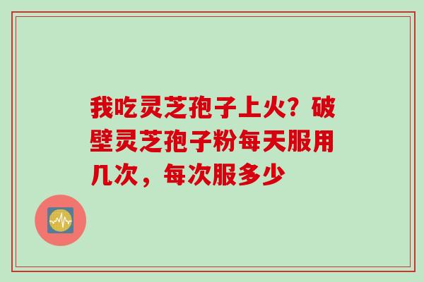 我吃灵芝孢子上火？破壁灵芝孢子粉每天服用几次，每次服多少