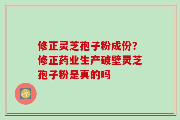 修正灵芝孢子粉成份？修正药业生产破壁灵芝孢子粉是真的吗