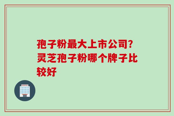 孢子粉最大上市公司？灵芝孢子粉哪个牌子比较好