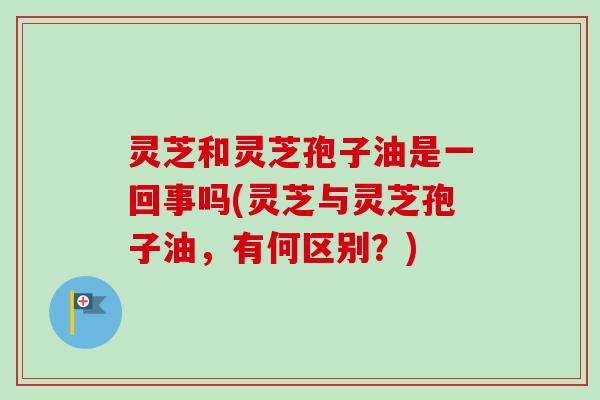 灵芝和灵芝孢子油是一回事吗(灵芝与灵芝孢子油,有何区别?)