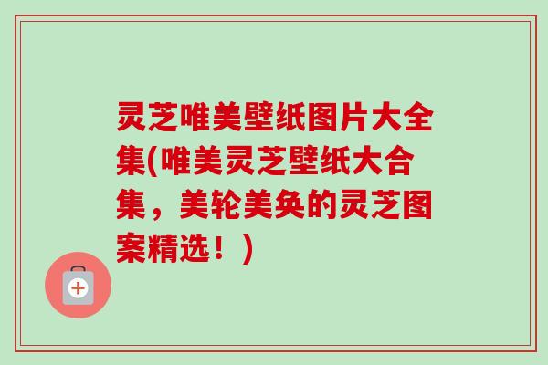 灵芝唯美壁纸图片大全集(唯美灵芝壁纸大合集，美轮美奂的灵芝图案精选！)