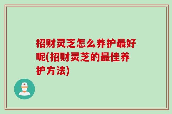 招财灵芝怎么养护最好呢(招财灵芝的最佳养护方法)