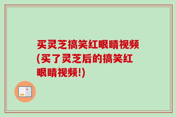 买灵芝搞笑红眼睛视频(买了灵芝后的搞笑红眼睛视频!)
