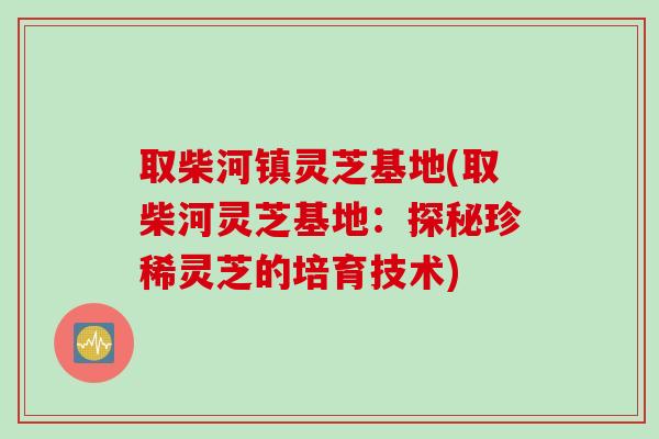 取柴河镇灵芝基地(取柴河灵芝基地：探秘珍稀灵芝的培育技术)