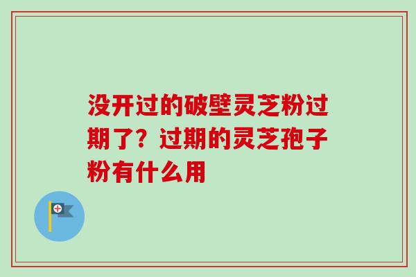 没开过的破壁灵芝粉过期了？过期的灵芝孢子粉有什么用