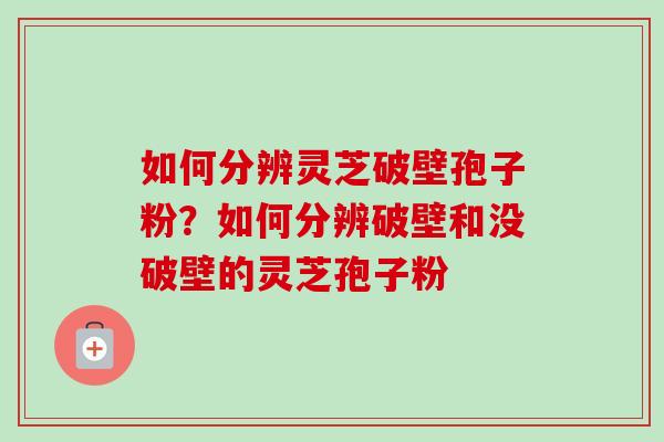 如何分辨灵芝破壁孢子粉？如何分辨破壁和没破壁的灵芝孢子粉