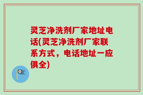 灵芝净洗剂厂家地址电话(灵芝净洗剂厂家联系方式，电话地址一应俱全)