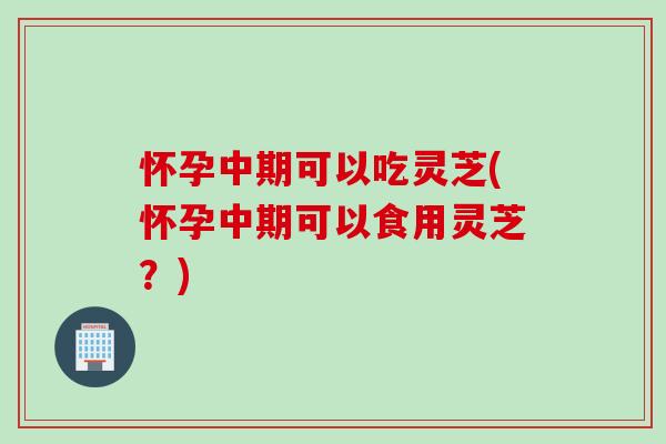 怀孕中期可以吃灵芝(怀孕中期可以食用灵芝？)