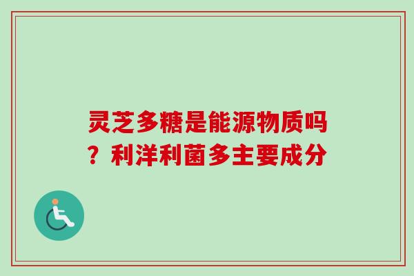 灵芝多糖是能源物质吗？利洋利菌多主要成分