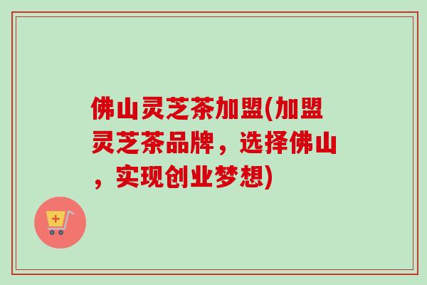 佛山灵芝茶加盟(加盟灵芝茶品牌，选择佛山，实现创业梦想)
