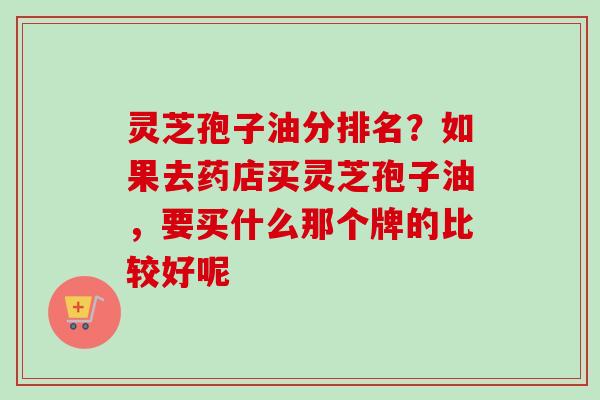 灵芝孢子油分排名？如果去药店买灵芝孢子油，要买什么那个牌的比较好呢