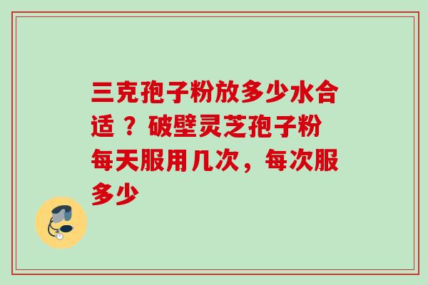 三克孢子粉放多少水合适 ？破壁灵芝孢子粉每天服用几次，每次服多少