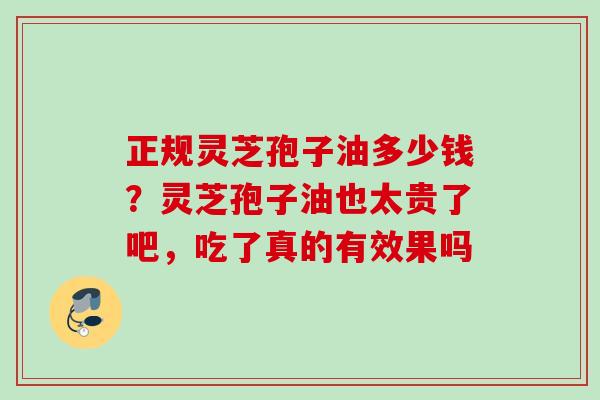 正规灵芝孢子油多少钱?灵芝孢子油也太贵了吧,吃了真的有效果吗