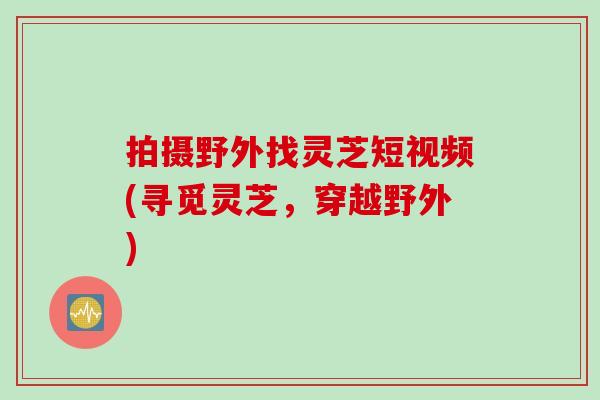 拍摄野外找灵芝短视频(寻觅灵芝，穿越野外)