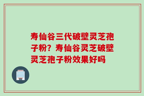 寿仙谷三代破壁灵芝孢子粉？寿仙谷灵芝破壁灵芝孢子粉效果好吗