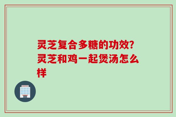 灵芝复合多糖的功效？灵芝和鸡一起煲汤怎么样
