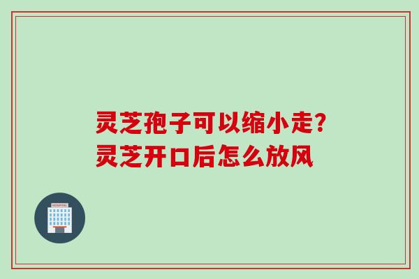 灵芝孢子可以缩小走？灵芝开口后怎么放风