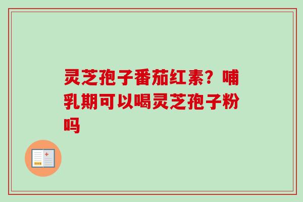 灵芝孢子番茄红素？哺乳期可以喝灵芝孢子粉吗