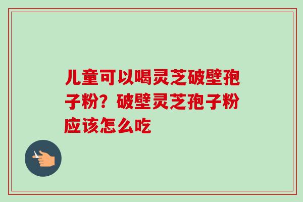 儿童可以喝灵芝破壁孢子粉？破壁灵芝孢子粉应该怎么吃