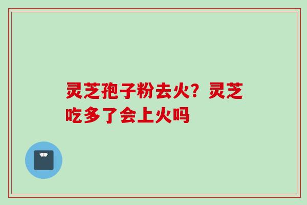 灵芝孢子粉去火？灵芝吃多了会上火吗