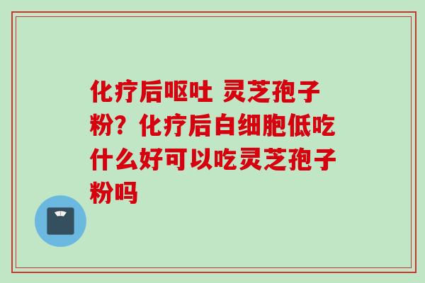 化疗后呕吐 灵芝孢子粉？化疗后白细胞低吃什么好可以吃灵芝孢子粉吗