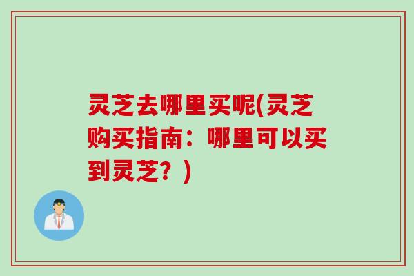 灵芝去哪里买呢(灵芝购买指南：哪里可以买到灵芝？)