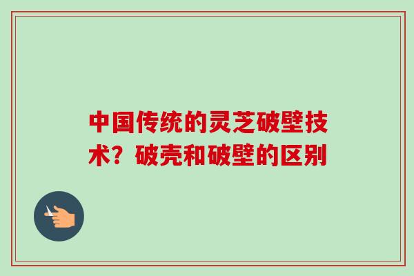 中国传统的灵芝破壁技术？破壳和破壁的区别