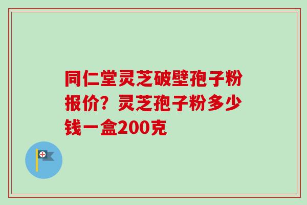 同仁堂灵芝破壁孢子粉报价？灵芝孢子粉多少钱一盒200克
