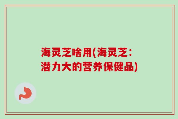 海灵芝啥用(海灵芝：潜力大的营养保健品)