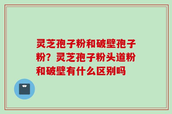 灵芝孢子粉和破壁孢子粉？灵芝孢子粉头道粉和破壁有什么区别吗