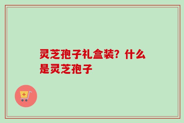 灵芝孢子礼盒装？什么是灵芝孢子