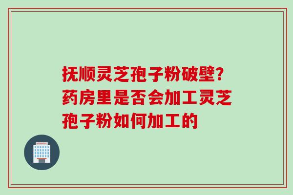 抚顺灵芝孢子粉破壁？药房里是否会加工灵芝孢子粉如何加工的