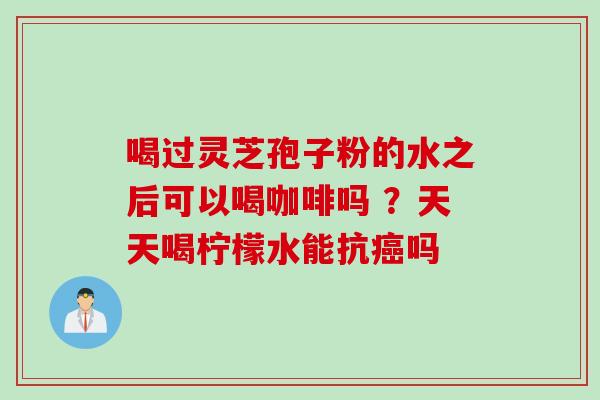 喝过灵芝孢子粉的水之后可以喝咖啡吗 ？天天喝柠檬水能抗癌吗