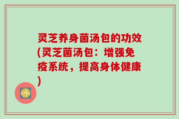 灵芝养身菌汤包的功效(灵芝菌汤包:增强免疫系统,提高身体健康) 灵芝养身菌汤包的功效(灵芝菌汤包:增强免疫系统,提高身体健康)