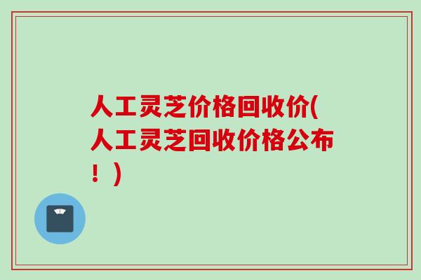 人工灵芝价格回收价(人工灵芝回收价格公布！)