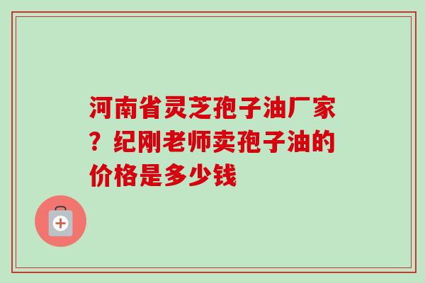 河南省灵芝孢子油厂家？纪刚老师卖孢子油的价格是多少钱