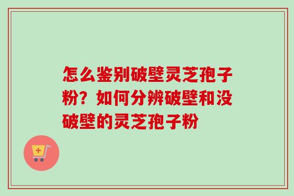 怎么鉴别破壁灵芝孢子粉？如何分辨破壁和没破壁的灵芝孢子粉