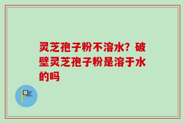灵芝孢子粉不溶水？破壁灵芝孢子粉是溶于水的吗