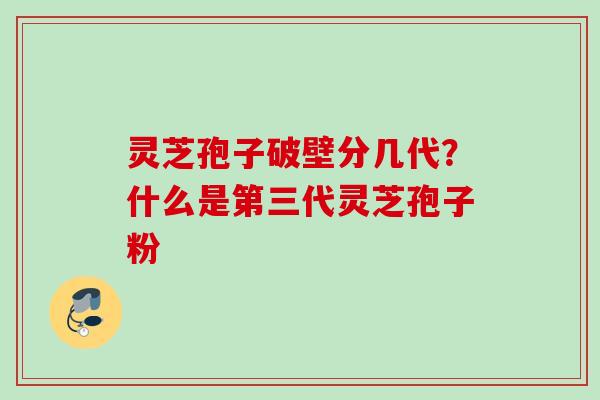 灵芝孢子破壁分几代？什么是第三代灵芝孢子粉
