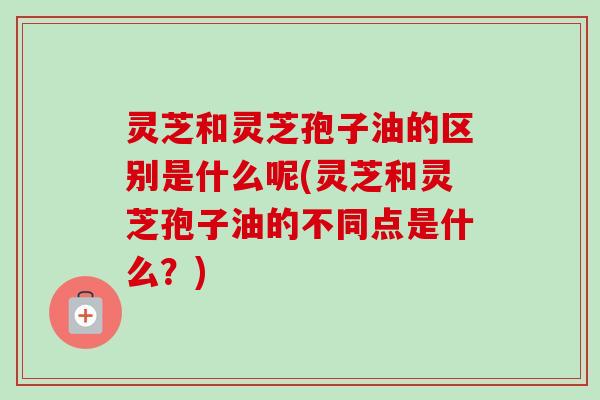 灵芝和灵芝孢子油的区别是什么呢(灵芝和灵芝孢子油的不同点是什么？)