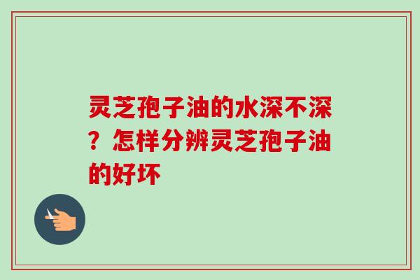 灵芝孢子油的水深不深？怎样分辨灵芝孢子油的好坏