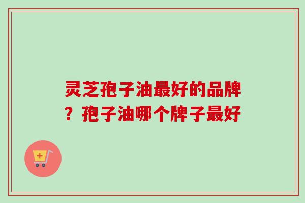 灵芝孢子油好的品牌？孢子油哪个牌子好
