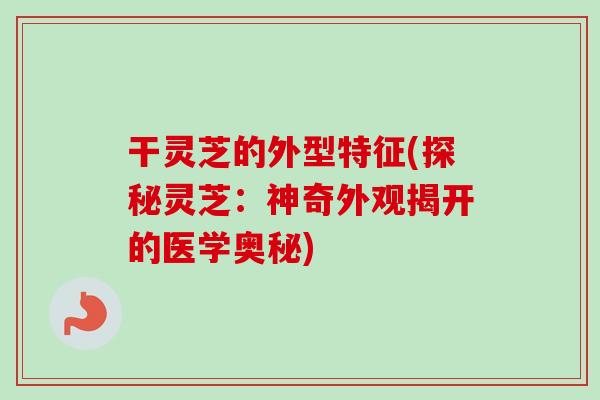 干灵芝的外型特征(探秘灵芝：神奇外观揭开的医学奥秘)